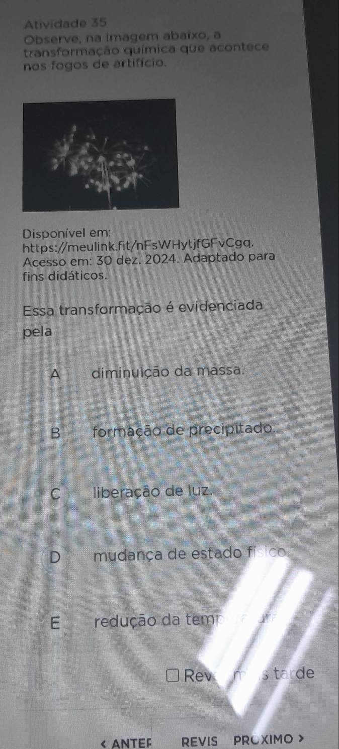 Atividade 35
Observe, na imagem abaixo, a
transformação química que acontece
nos fogos de artifício.
Disponível em:
https://meuIink.fit/nFsWHytjfGFvCgq.
Acesso em: 30 dez. 2024. Adaptado para
fins didáticos.
Essa transformação é evidenciada
pela
A diminuição da massa.
B€£ formação de precipitado.
C liberação de luz.
D mudança de estado físico.
E redução da tem
Rev em s tarde
< ANTEF REVIS PROXIMO >