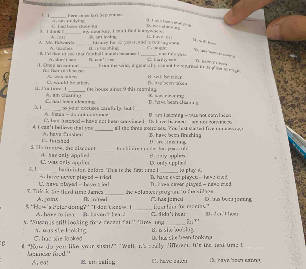 [ _here since last September.
A. am studying
B. have been studying
C. had been studying
D. was studying
3. I think I _my door key. I can't find it anywhere.
A. lost B. am losing C. have lost
D. will lose
). Mr. Edwards_ history for 35 years, and is retiring soon.
A. teaches B. is teaching C. taught D. has been teaching
10. I'd like to see that football match because I _one this year.
A. don’t see B. can’t see C. hardly see D. haven't seen
|1. Once an animal _from the wild, it generally cannot be returned to its place of origin
for fear of disease.
A. was taken B. will be taken
C. would be taken D. has been taken
|2. I'm tired. I_ the house since 9 this morning.
A. am cleaning B. was cleaning
C. had been cleaning D. have been cleaning
3. 1_ to your excuses carefully, but I _.
A. listen - do not convince B. am listening - was not convinced
C. had listened - have not been convinced D. have listened - am not convinced
4. I can’t believe that you _all the three exercises. You just started five minutes ago.
A. have finished B. have been finishing
C. finished D. are finishing
5. Up to now, the discount _to children under ten years old.
A. has only applied B. only applies
C. was only applied D. only applied
6.I_ badminton before. This is the first time I _to play it.
A. have never played - tried B. have ever played - have tried
C. have played - have tried D. have never played -- have tried
7. This is the third time James _the volunteer program to the village.
A. joins B. joined C. has joined D. has been joining
8. “How’s Peter doing?” “I don’t know. I _from him for months.”
A. have to hear B. haven’t heard C. didn't hear D. don’t hear
9. “Susan is still looking for a decent flat.” “How long _for?”
A. was she looking B. is she looking
C. had she looked D. has she been looking
1g 0.“How do you like your sushi?” “Well, it’s really different. It’s the first time I_
Japanese food.”
A. eat B. am eating C. have eaten D. have been eating