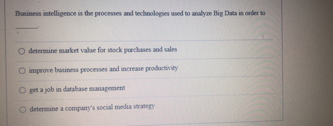 Business intelligence is the processes and technologies used to analyze Big Data in order to
_.
determine market value for stock purchases and sales
improve business processes and increase productivity
get a job in database management
determine a company's social media strategy