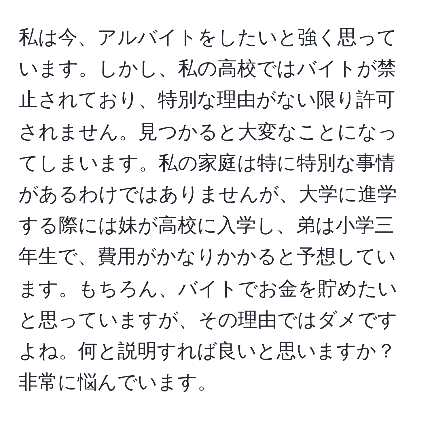 私は今、アルバイトをしたいと強く思っています。しかし、私の高校ではバイトが禁止されており、特別な理由がない限り許可されません。見つかると大変なことになってしまいます。私の家庭は特に特別な事情があるわけではありませんが、大学に進学する際には妹が高校に入学し、弟は小学三年生で、費用がかなりかかると予想しています。もちろん、バイトでお金を貯めたいと思っていますが、その理由ではダメですよね。何と説明すれば良いと思いますか？非常に悩んでいます。