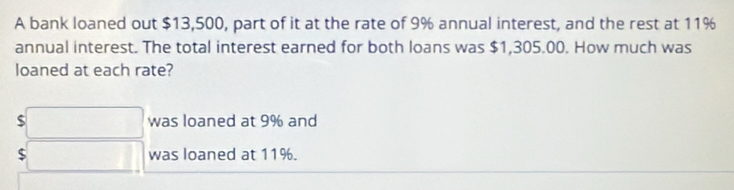 A bank loaned out $13,500, part of it at the rate of 9% annual interest, and the rest at 11%
annual interest. The total interest earned for both loans was $1,305.00. How much was 
loaned at each rate?
$□ was loaned at 9% and
$□ was loaned at 11%.