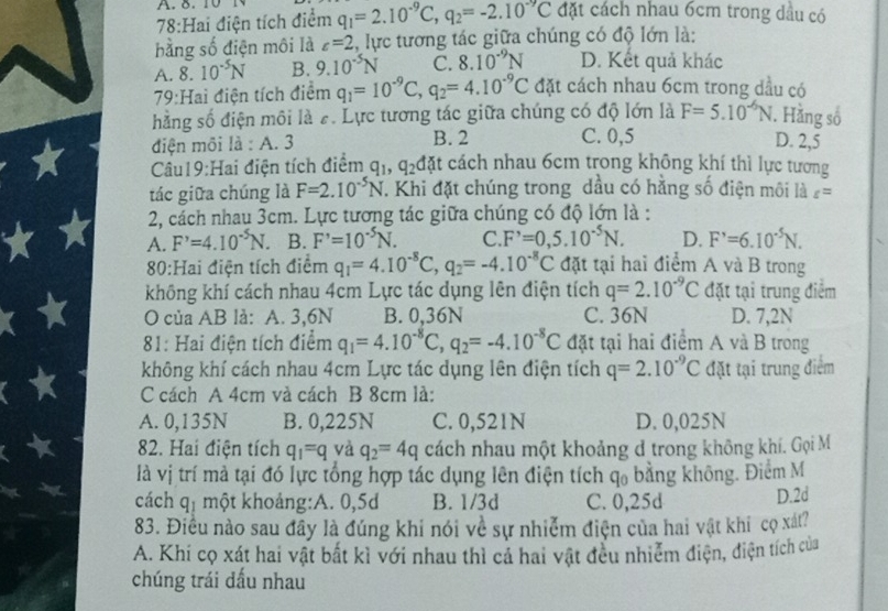 8.10
78:Hai điện tích điểm q_1=2.10^(-9)C,q_2=-2.10^(-9)C đặt cách nhau 6cm trong dầu có
bằng số điện môi là c=2 2, lực tương tác giữa chúng có độ lớn là:
A. 8.10^(-5)N B. 9.10^(-5)N C. 8.10^(-9)N D. Kết quả khác
79:Hai điện tích điểm q_1=10^(-9)C,q_2=4.10^(-9)C đặt cách nhau 6cm trong dầu có
hằng số điện môi là #. Lực tương tác giữa chúng có độ lớn là F=5.10^(-6)N 1. Hằng số
điện môi là : A. 3 B. 2 C. 0,5 D. 2,5
Câu19:Hai điện tích điểm q_1,q_2 đặt cách nhau 6cm trong không khí thì lực tương
tác giữa chúng là F=2.10^(-5)N. Khi đặt chúng trong dầu có hằng số điện môi là t=
2, cách nhau 3cm. Lực tương tác giữa chúng có độ lớn là :
A. F'=4.10^(-5)N. B. F'=10^(-5)N. C. F'=0,5.10^(-5)N. D. F'=6.10^(-5)N.
80:Hai điện tích điểm q_1=4.10^(-8)C,q_2=-4.10^(-8)C đặt tại hai điểm A và B trong
không khí cách nhau 4cm Lực tác dụng lên điện tích q=2.10^(-9)C đặt tại trung điểm
O của AB là: A. 3,6N B. 0,36N C. 36N D. 7,2N
81: Hai điện tích điểm q_1=4.10^(-8)C,q_2=-4.10^(-8)C đặt tại hai điểm A và B trong
không khí cách nhau 4cm Lực tác dụng lên điện tích q=2.10^(-9)C đặt tại trung điểm
C cách A 4cm và cách B 8cm là:
A. 0,135N B. 0,225N C. 0,521N D. 0,025N
82. Hai điện tích q_1=q và q_2=4q cách nhau một khoảng d trong không khí. Gọi M
là vị trí mà tại đó lực tổng hợp tác dụng lên điện tích q_0 bằng không. Điểm M
cách qị một khoảng:A. 0,5d B. 1/3d C. 0,25d D.2d
83. Điều nào sau đầy là đúng khi nói về sự nhiễm điện của hai vật khi cọ xát?
A. Khi cọ xát hai vật bất kì với nhau thì cả hai vật đều nhiễm điện, điện tích của
chúng trái dấu nhau