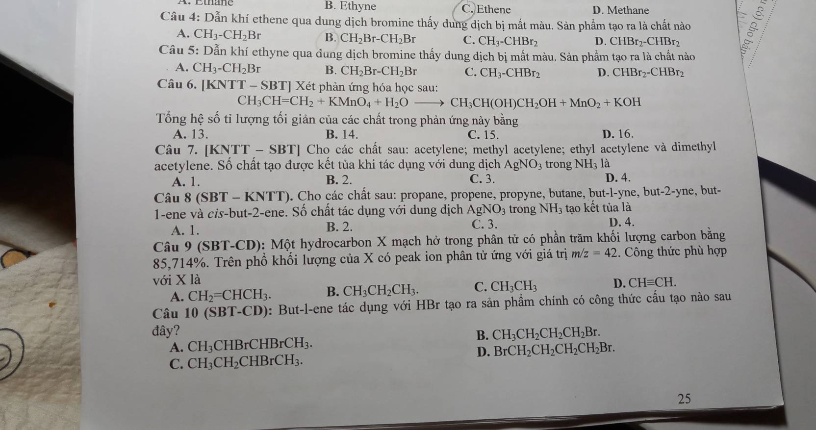 B. Ethyne C. Ethene D. Methane
Câu 4: Dẫn khí ethene qua dung dịch bromine thấy dung dịch bị mất màu. Sản phẩm tạo ra là chất nào §
A. CH_3-CH_2Br
B. CH_2Br-CH_2Br C. CH_3-CHBr_2 D. CHBr2-CHBr2
Câu 5: Dẫn khí ethyne qua dung dịch bromine thấy dung dịch bị mất màu. Sản phẩm tạo ra là chất nào
A. CH_3-CH_2Br B. CH_2Br-CH_2Br C. CH_3-CHBr_2 D. CHBr_2-CHBr_2
Câu 6. [KNTT-SBT] Xét phản ứng hóa học sau:
CH_3CH=CH_2+KMnO_4+H_2Oto CH_3CH(OH)CH_2OH+MnO_2+KOH
Tổng hệ số tỉ lượng tối giản của các chất trong phản ứng này bằng
A. 13. B. 14. C. 15. D. 16.
Câu 7. [KNTT-SBT] Cho các chất sau: acetylene; methyl acetylene; ethyl acetylene và dimethyl
acetylene. Số chất tạo được kết tủa khi tác dụng với dung dịch AgNO_3 trong NH_3 là
A. 1. B. 2. C. 3. D. 4.
Câu 8(SBT-KNTT) 0. Cho các chất sau: propane, propene, propyne, butane, but-l-yne, but-2-yne, but-
1-ene và cis-but-2-ene. Số chất tác dụng với dung dịch AgNO_3 trong NH_3 tạo kết tủa là
A. 1. B. 2.
C. 3.
D. 4.
Câu 9 (SBT-CD ): Một hydrocarbon X mạch hở trong phân tử có phần trăm khối lượng carbon bằng
85,714%. Trên phổ khối lượng của X có peak ion phân tử ứng với giá trị m/z=42. Công thức phù hợp
với X là CHequiv CH.
C. CH_3CH_3
D.
A. CH_2=CHCH_3.
B. CH_3CH_2CH_3.
Câu 10 (SB 1-C CD): But-l-ene tác dụng với HBr tạo ra sản phầm chính có công thức cấu tạo nào sau
đây? B. CH_3CH_2CH_2CH_2Br.
A. CH_3C HBrCHH BrCH_3.
D. BrCH_2CH_2CH_2CH_2Br.
C. CH_3CH_2 CHB rCH_3.
25