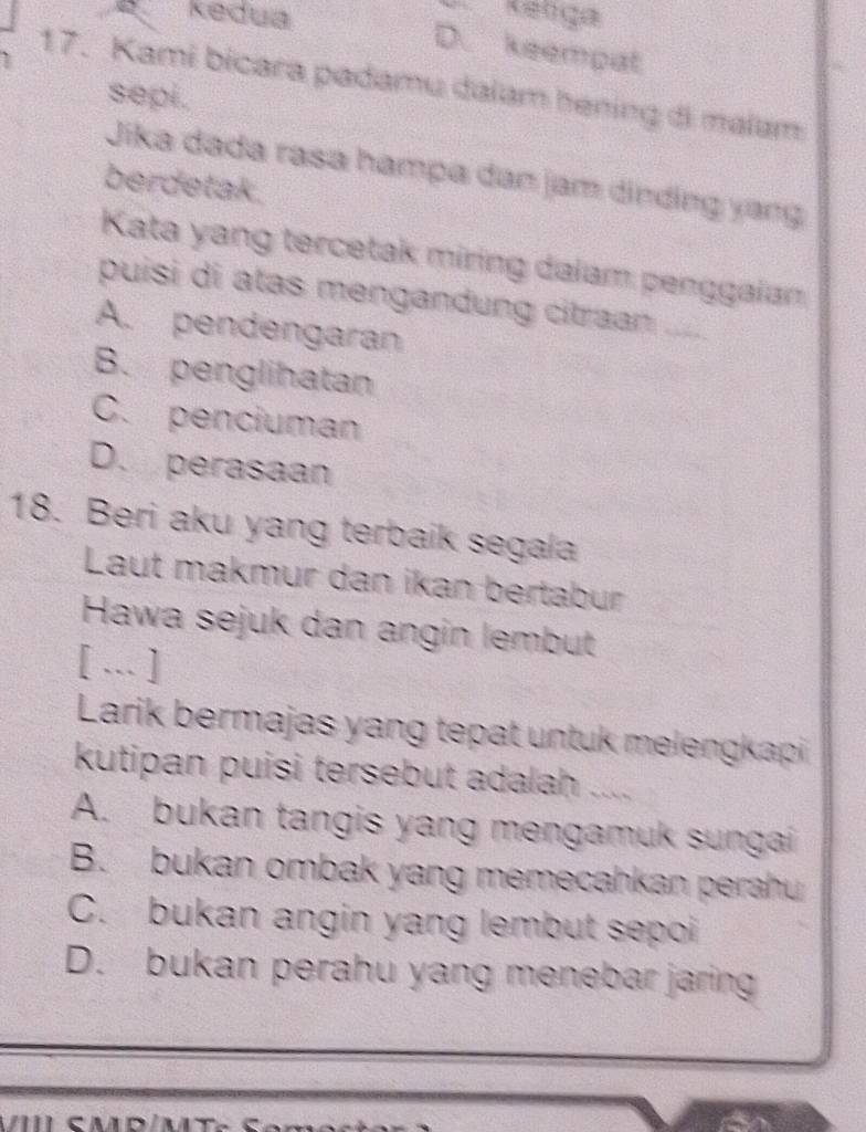 kedua
D. keempat
17. Kami bicara padamu dalam hening di malam
sepi.
Jika dada rasa hampa dan jam dìnding yang
berdetak.
Kata yang tercetak miring dalam penggaian
puisi di atas mengandung citraan .....
A. pendengaran
B. penglihatan
C. penciuman
D. perasaan
18. Beri aku yang terbaik segala
Laut makmur dan ikan bertabur
Hawa sejuk dan angin lembut
[ … ]
Larik bermajas yang tepat untuk melengkapi
kutipan puisi tersebut adalah ....
A. bukan tangis yang mengamuk sungai
B. bukan ombak yang memecahkan perahu
C. bukan angin yang lembut sepoi
D. bukan perahu yang menebar jaring