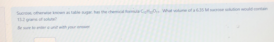 Sucrose, otherwise known as table sugar, has the chemical formula C_12H_22O_11. What volume of a 6.35 M sucrose solution would contain
13.2 grams of solute? 
Be sure to enter a unit with your answer.