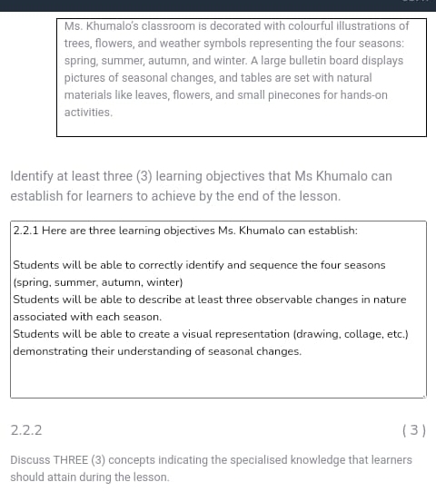 Ms. Khumalo's classroom is decorated with colourful illustrations of 
trees, flowers, and weather symbols representing the four seasons: 
spring, summer, autumn, and winter. A large bulletin board displays 
pictures of seasonal changes, and tables are set with natural 
materials like leaves, flowers, and small pinecones for hands-on 
activities. 
ldentify at least three (3) learning objectives that Ms Khumalo can 
establish for learners to achieve by the end of the lesson. 
2.2.1 Here are three learning objectives Ms. Khumalo can establish: 
Students will be able to correctly identify and sequence the four seasons 
(spring, summer, autumn, winter) 
Students will be able to describe at least three observable changes in nature 
associated with each season. 
Students will be able to create a visual representation (drawing, collage, etc.) 
demonstrating their understanding of seasonal changes. 
2.2.2 ( 3 ) 
Discuss THREE (3) concepts indicating the specialised knowledge that learners 
should attain during the lesson.