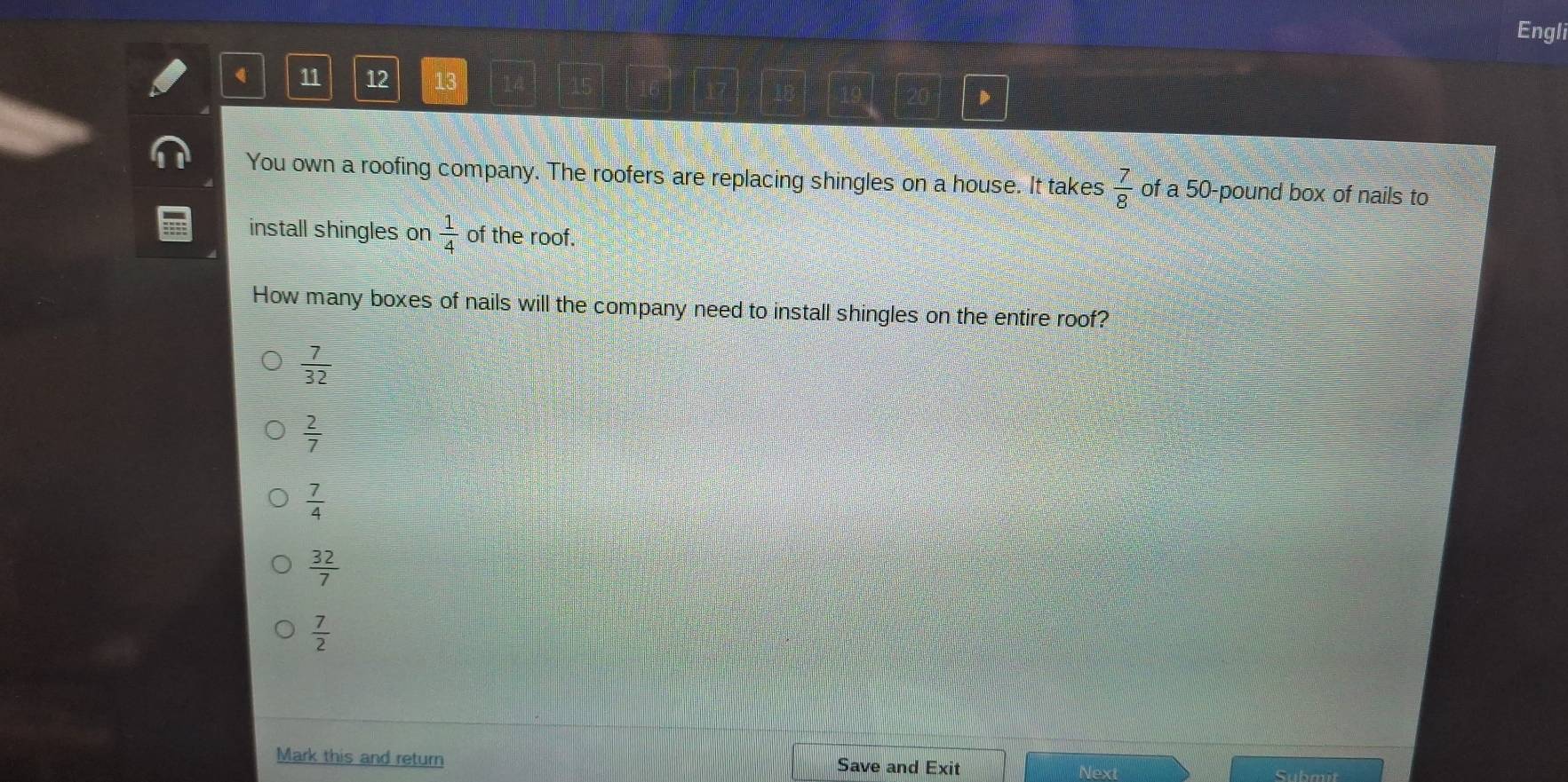 Engli
11 12 13
D
You own a roofing company. The roofers are replacing shingles on a house. It takes  7/8  of a 50-pound box of nails to
install shingles on  1/4  of the roof.
How many boxes of nails will the company need to install shingles on the entire roof?
 7/32 
 2/7 
 7/4 
 32/7 
 7/2 
Mark this and return Save and Exit
Next Submit