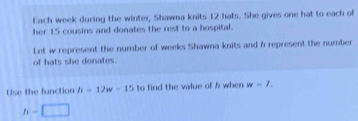 Each week during the winter, Shawna knits 12 hats. She gives one hat to each of 
her 15 cousins and donates the rest to a hospital. 
Let w represent the number of weeks Shawna knits and h represent the number 
of hats she donates. 
Use the function h=12w-15 to find the value of h when w=7.
h=□