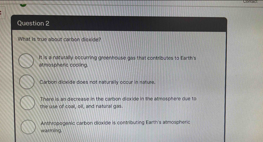 Contact
Question 2
What is true about carbon dioxide?
It is a naturally occurring greenhouse gas that contributes to Earth's
atmospheric cooling.
Carbon dioxide does not naturally occur in nature.
There is an decrease in the carbon dioxide in the atmosphere due to
the use of coal, oil, and natural gas.
Anthropogenic carbon dioxide is contributing Earth's atmospheric
warming.