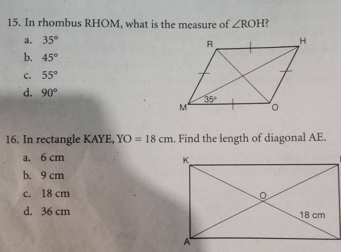 In rhombus RHOM, what is the measure of ∠ ROH
a. 35°
b. 45°
C. 55°
d. 90°
16. In rectangle KAYE, YO=18cm. Find the length of diagonal AE.
a. 6 cm
b. 9 cm
c. 18 cm
d. 36 cm