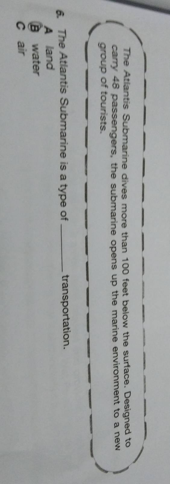 The Atlantis Submarine dives more than 100 feet below the surface. Designed to
carry 48 passengers, the submarine opens up the marine environment to a new
group of tourists.
6. The Atlantis Submarine is a type of _transportation.
A land
B water
C air