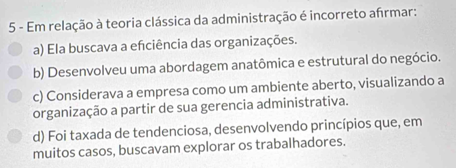 Em relação à teoria clássica da administração é incorreto afrmar:
a) Ela buscava a efciência das organizações.
b) Desenvolveu uma abordagem anatômica e estrutural do negócio.
c) Considerava a empresa como um ambiente aberto, visualizando a
organização a partir de sua gerencia administrativa.
d) Foi taxada de tendenciosa, desenvolvendo princípios que, em
muitos casos, buscavam explorar os trabalhadores.