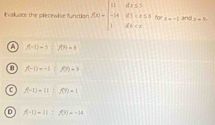 Evaluate the piecewise function f(x)=beginarrayl 11ifx≤ 5 -14if5 for x=-1 and x=9.
A f(-1)=5; f(9)=6
B f(-1)=-1; f(9)=9
C f(-1)=11; f(9)=1
D f(-1)=11; f(9)=-14