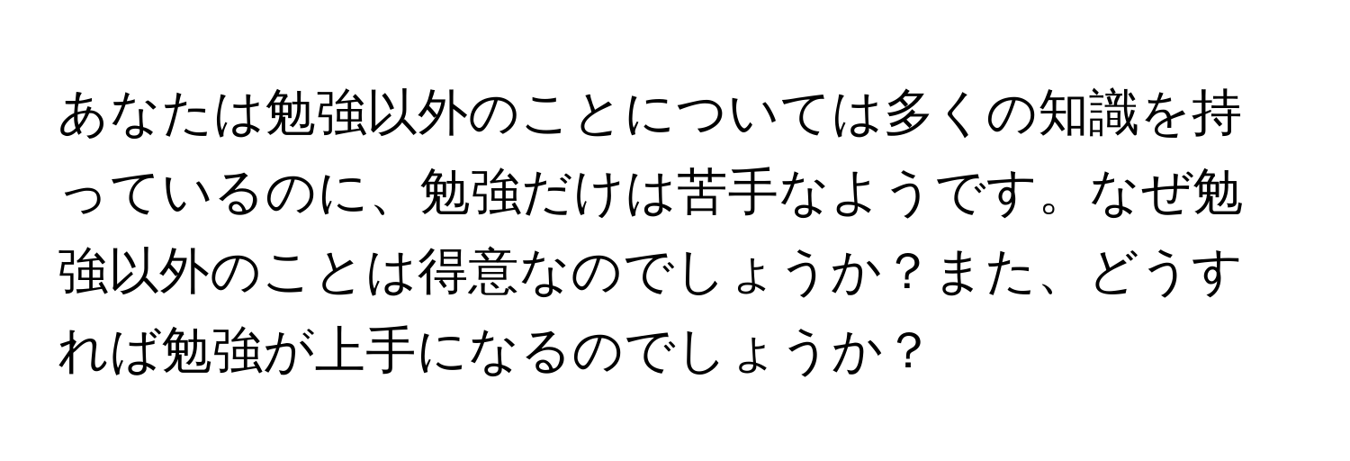 あなたは勉強以外のことについては多くの知識を持っているのに、勉強だけは苦手なようです。なぜ勉強以外のことは得意なのでしょうか？また、どうすれば勉強が上手になるのでしょうか？