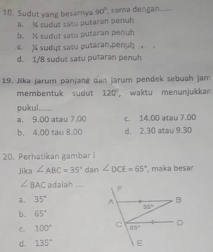 Sudut yang besarnya 90° ) sama dengan.....
a. ¾ sudut satu putaran penuh
b. ½ sudut satu putaran penuh
c.   sudyt satu putaran,penuh :
d. 1/8 sudut satu putaran penuh
19. Jika jarum panjang dan jarum pendek sebuah jam
membentuk sudut 120° ， waktu menunjukkan
pukul......
a. 9.00 atau 7.00 c. 14.00 atau 7.00
b. 4.00 tau 8.00 d. 2.30 atau 9.30
20. Perhatikan gambar !
Jika ∠ ABC=35° dan ∠ DCE=65° , maka besar
∠ BAC adalah ....
a. 35°
b. 65°
C. 100°
d. 135°