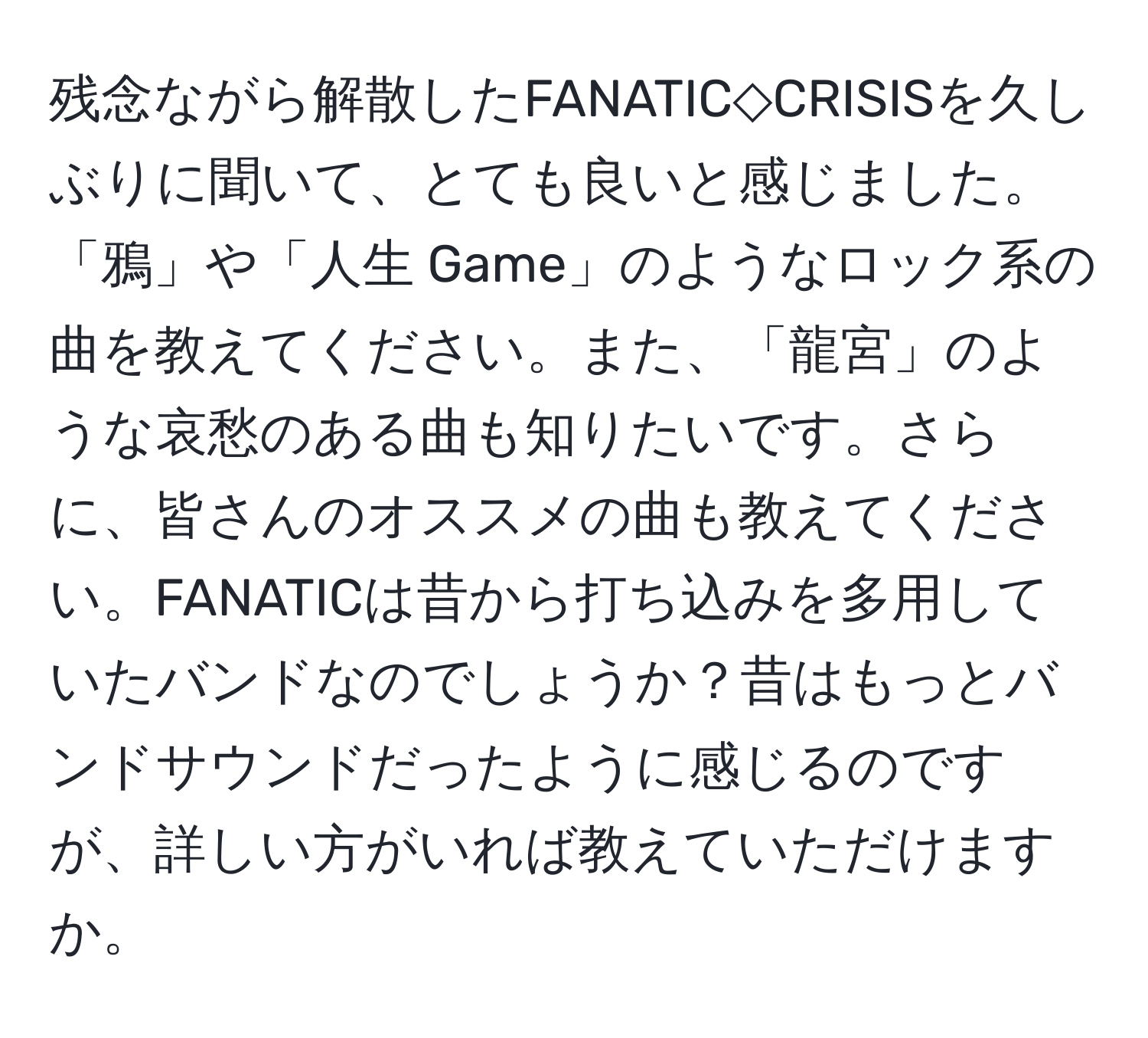 残念ながら解散したFANATIC◇CRISISを久しぶりに聞いて、とても良いと感じました。「鴉 」や「人生 Game」のようなロック系の曲を教えてください。また、「龍宮」のような哀愁のある曲も知りたいです。さらに、皆さんのオススメの曲も教えてください。FANATICは昔から打ち込みを多用していたバンドなのでしょうか？昔はもっとバンドサウンドだったように感じるのですが、詳しい方がいれば教えていただけますか。