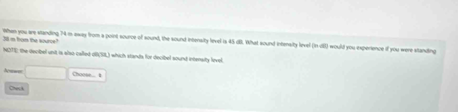 'When you are standing 74 m away from a point source of sound, the sound intensity level is 45 dB. What sound intensity level (in dB) would you experience if you were standing 38 m from the source? 
NOTE: the decibel unit is also called dB (SIL) which stands for decibel sound intensity level. 
Adrer Choose.... 2 
Check