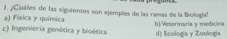 pregunta.
1. ¿Cuáles de las siguientes son ejemples de las ramas de la Biología?
a) Física y química
b) Veterinaria y medicina
c) Ingeniería genética y bioética
d) Ecología y Zoología