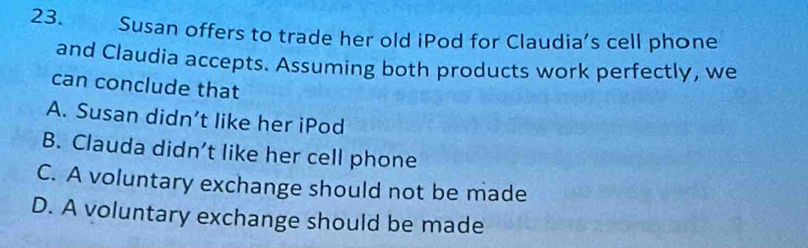 Susan offers to trade her old iPod for Claudia’s cell phone
and Claudia accepts. Assuming both products work perfectly, we
can conclude that
A. Susan didn’t like her iPod
B. Clauda didn’t like her cell phone
C. A voluntary exchange should not be made
D. A voluntary exchange should be made