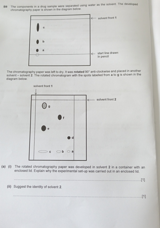 B8 The components in a drug sample were separated using water as the solvent. The developed 
chromatography paper is shown in the diagram below. 
solvent front 1
c 
b 
a 
start line drawn 
in pencil 
The chromatography paper was left to dry. It was rotated 90° anti-clockwise and placed in another 
solvent - solvent 2. The rotated chromatogram with the spots labelled from a to g is shown in the 
diagram below. 
solvent front 1
solvent front 2
g 
f 
e 
d 
C b a
(a) (i) The rotated chromatography paper was developed in solvent 2 in a container with an 
enclosed lid. Explain why the experimental set-up was carried out in an enclosed lid. 
_ 
[1] 
(ii) Suggest the identity of solvent 2. 
_ 
[1]