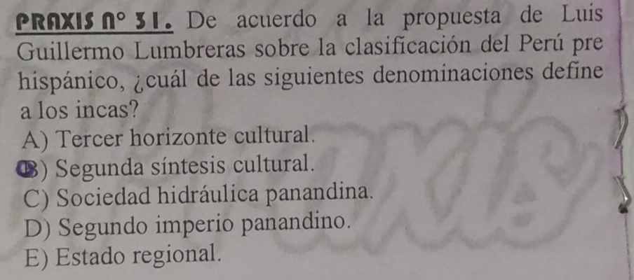 PRAXIS n° 31. De acuerdo a la propuesta de Luis
Guillermo Lumbreras sobre la clasificación del Perú pre
hispánico, ¿cuál de las siguientes denominaciones define
a los incas?
A) Tercer horizonte cultural.
⑱) Segunda síntesis cultural.
C) Sociedad hidráulica panandina.
D) Segundo imperio panandino.
E) Estado regional.