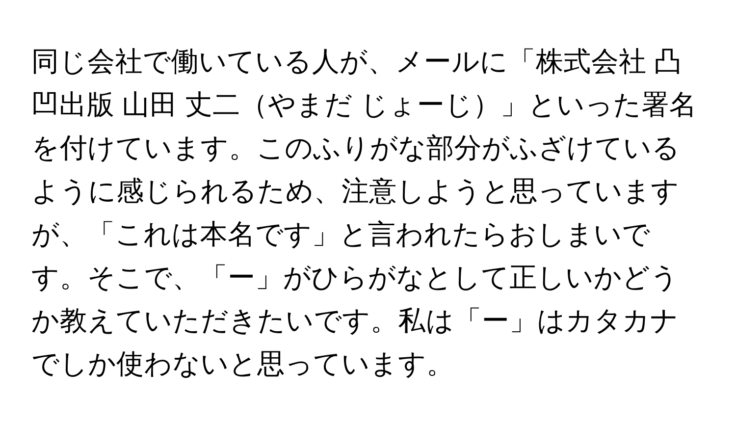 同じ会社で働いている人が、メールに「株式会社 凸凹出版 山田 丈二やまだ じょーじ」といった署名を付けています。このふりがな部分がふざけているように感じられるため、注意しようと思っていますが、「これは本名です」と言われたらおしまいです。そこで、「ー」がひらがなとして正しいかどうか教えていただきたいです。私は「ー」はカタカナでしか使わないと思っています。