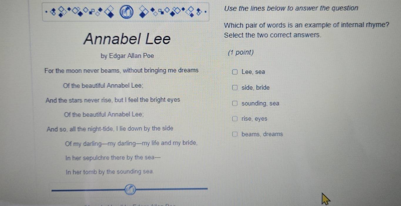 Use the lines below to answer the question
Which pair of words is an example of internal rhyme?
Annabel Lee
Select the two correct answers.
by Edgar Allan Poe
(1 point)
For the moon never beams, without bringing me dreams Lee, sea
Of the beautiful Annabel Lee; side, bride
And the stars never rise, but I feel the bright eyes
sounding, sea
Of the beautiful Annabel Lee;
rise, eyes
And so, all the night-tide, I lie down by the side
beams, dreams
Of my darling—my darling—my life and my bride,
In her sepulchre there by the sea
In her tomb by the sounding sea.