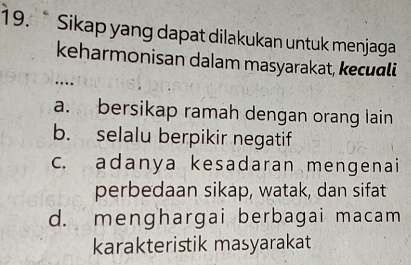 a Sikap yang dapat dilakukan untuk menjaga
keharmonisan dalam masyarakat, keculi
…
a. bersikap ramah dengan orang lain
b. selalu berpikir negatif
c. adanya kesadaran mengenai
perbedaan sikap, watak, dan sifat
d. menghargai berbagai macam
karakteristik masyarakat