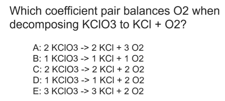 Which coefficient pair balances O2 when
decomposing KCIO3 to KCl+O2 ?
A:2KClO3to 2KCl+3O2
B: 1KCIO 3to 1KCl+1O2
C: 2KCIO 3to 2KCl+2O2
D: 1KClO3to 1KCl+2O2
E: 3KClO3to 3KCl+2O2