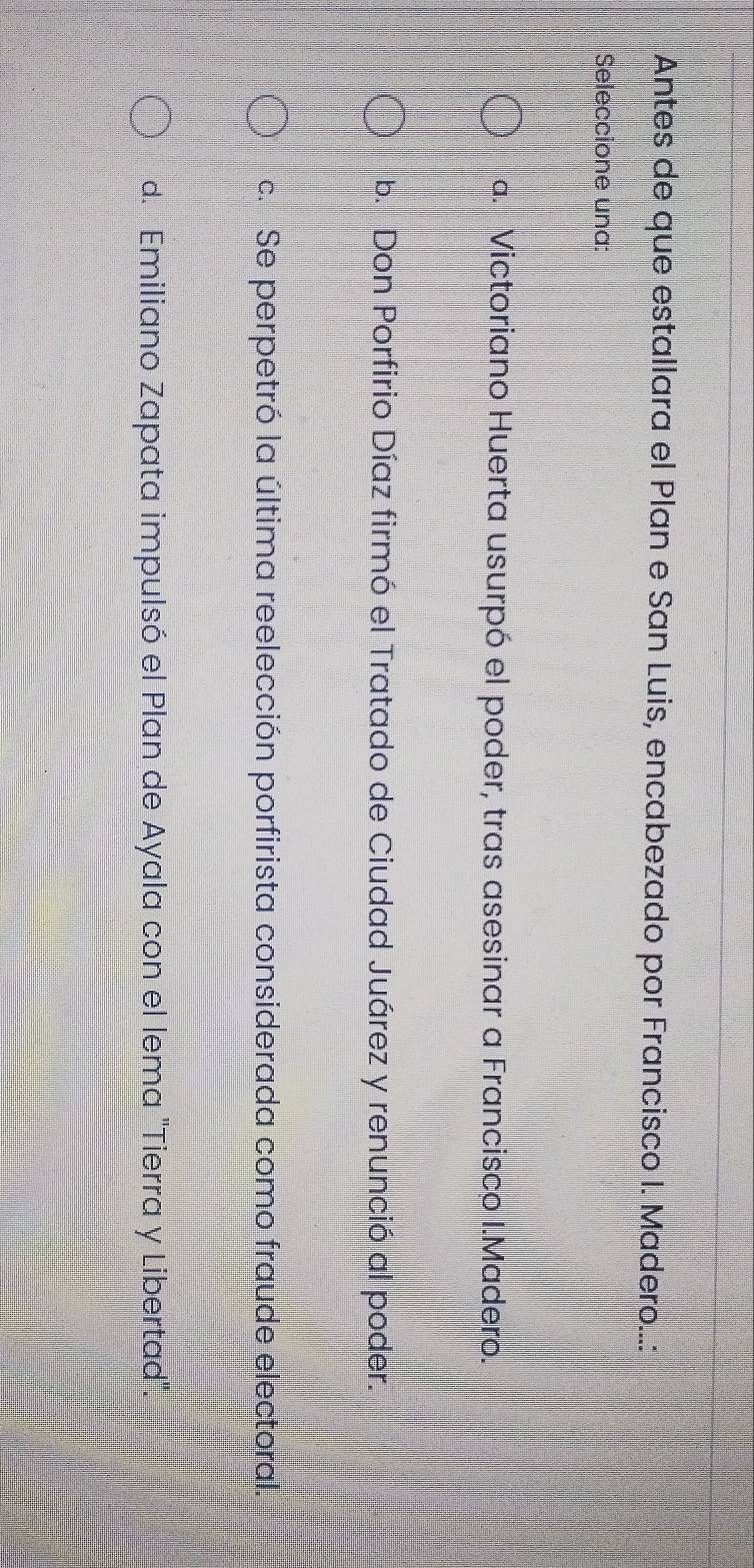 Antes de que estallara el Plan e San Luis, encabezado por Francisco I. Madero...:
Seleccione una:
a. Victoriano Huerta usurpó el poder, tras asesinar a Francisco I.Madero.
b. Don Porfirio Díaz firmó el Tratado de Ciudad Juárez y renunció al poder.
c. Se perpetró la última reelección porfirista considerada como fraude electoral.
d. Emiliano Zapata impulsó el Plan de Ayala con el lema "Tierra y Libertad".