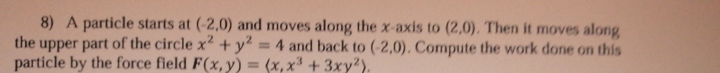 A particle starts at (-2,0) and moves along the x-axis to (2,0). Then it moves along 
the upper part of the circle x^2+y^2=4 and back to (-2,0). Compute the work done on this 
particle by the force field F(x,y)=(x,x^3+3xy^2).