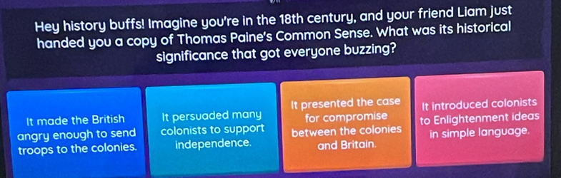 Hey history buffs! Imagine you're in the 18th century, and your friend Liam just
handed you a copy of Thomas Paine's Common Sense. What was its historical
significance that got everyone buzzing?
It made the British It persuaded many It presented the case It introduced colonists
for compromise
angry enough to send colonists to support between the colonies to Enlightenment ideas
troops to the colonies. independence. and Britain. in simple language.