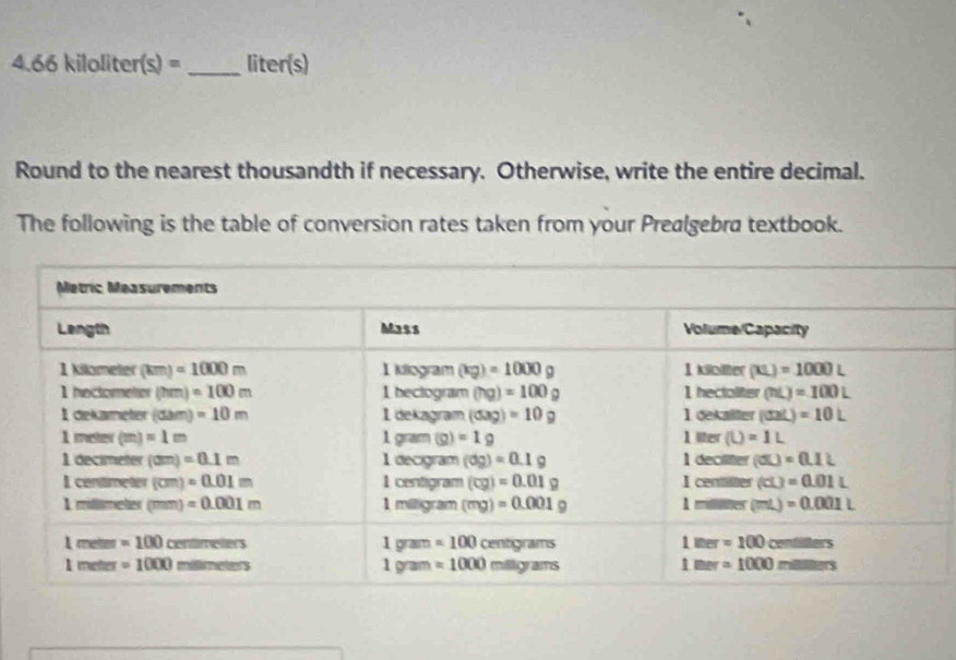 4 k66 kiloli ter(s)= _liter(s)
Round to the nearest thousandth if necessary. Otherwise, write the entire decimal.
The following is the table of conversion rates taken from your Prealgebra textbook.