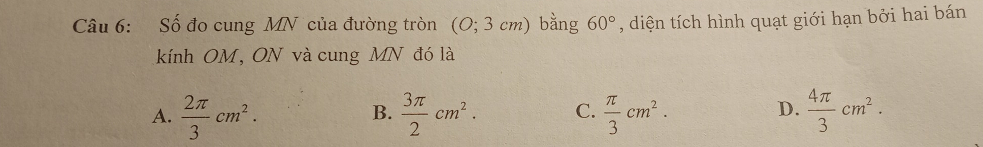 Số đo cung MN của đường tròn (0; 3 cm) bằng 60° , diện tích hình quạt giới hạn bởi hai bán
kính OM, ON và cung MN đó là
D.
A.  2π /3 cm^2.  3π /2 cm^2.  π /3 cm^2.  4π /3 cm^2. 
B.
C.