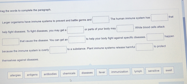 Drag the words to complete the paragraph.
Larger organisms have immune systems to prevent and battle germs and beginarrayr ans=an+noles=- □   1/2   1/3  ·s ·s   1/3 as=ansolofendarray. The human immune system has □ =□ that
help fight diseases. To fight diseases, you may get a □°=acirc kx+a=ax+an □  □  □ endarray. or parts of your body may □ =·s  frac □  White blood cells attack
□ that cause the disease. You can get an □ to help your body fight against specific diseases. □ happen
because the immune system is overly □ to a substance. Plant immune systems release harmful □ to protect
themselves against diseases.
allergies antigens antibodies chemicals diseases fever immunization lymph sensitive swell