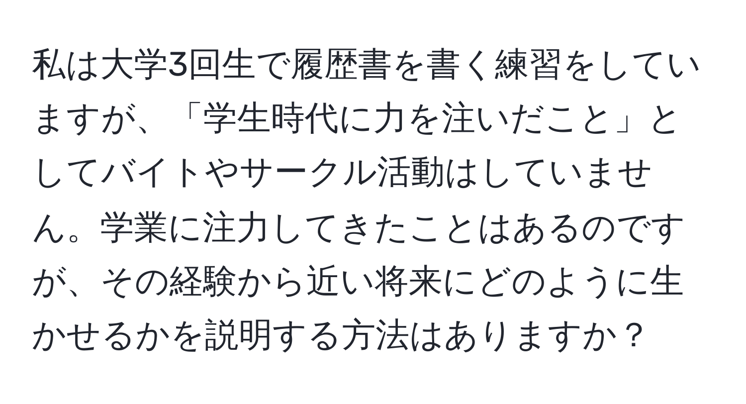 私は大学3回生で履歴書を書く練習をしていますが、「学生時代に力を注いだこと」としてバイトやサークル活動はしていません。学業に注力してきたことはあるのですが、その経験から近い将来にどのように生かせるかを説明する方法はありますか？