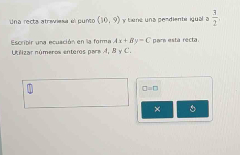 Una recta atraviesa el punto (10,9) y tiene una pendiente igual a  3/2 . 
Escribir una ecuación en la forma Ax+By=C para esta recta. 
Utilizar números enteros para A, B y C.
□ =□
× 5