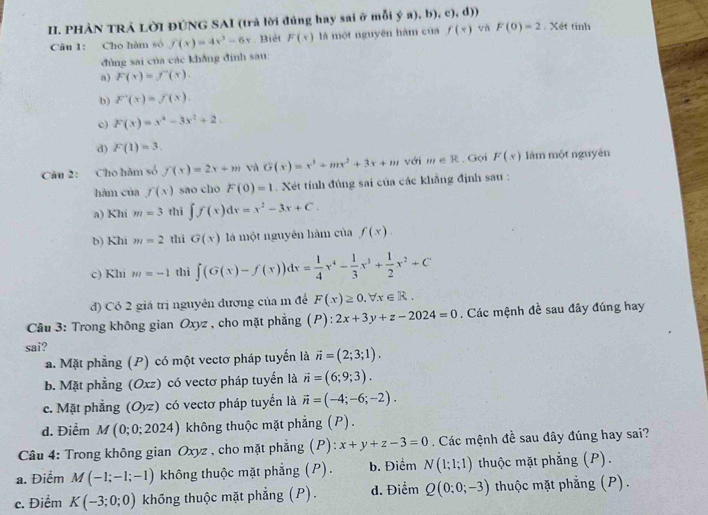 PHÀN TRẢ LỜI ĐÚNG SAI (trả lời đúng hay sai ở mỗi ý a), b), c), d))
Câu 1: Cho hàm số f(x)=4x^3-6x. Biêt F(x) là một nguyên hàm của f(x) và F(0)=2 Xét tính
đủng sai của các khẳng định sau:
a) F(x)=f'(x).
b) F'(x)=f(x).
c) F(x)=x^4-3x^2+2.
d) F(1)=3.
Câu 2: Cho hàm số f(x)=2x+m và G(x)=x^3+mx^2+3x+m với m∈ R. Gọi F(x) làm một nguyên
hàm của f(x) sao cho F(0)=1. Xét tính đủng sai của các khẳng định sau :
a) Khi m=3 thì ∈t f(x)dx=x^2-3x+C.
b) Khi m=2 thì G(x) à một nguyên hàm của f(x).
c) Khi m=-1 thì ∈t (G(x)-f(x))dx= 1/4 x^4- 1/3 x^3+ 1/2 x^2+C
đ) Có 2 giá trị nguyên dương của m để F(x)≥ 0.forall x∈ R.
Câu 3: Trong không gian Oxyz , cho mặt phẳng (P): 2x+3y+z-2024=0. Các mệnh đề sau đây đúng hay
sai?
a. Mặt phẳng (P) có một vectơ pháp tuyến là vector n=(2;3;1).
b. Mặt phẳng (C/ xz) có vectơ pháp tuyển là vector n=(6;9;3).
c. Mặt phẳng (Oyz) có  vectơ pháp tuyến là vector n=(-4;-6;-2).
d. Điểm M (0;0;2024) không thuộc mặt phẳng (P).
Câu 4: Trong không gian Oxyz , cho mặt phẳng (P): x+y+z-3=0. Các mệnh đề sau đây đúng hay sai?
a. Điểm M(-1;-1;-1) không thuộc mặt phẳng (P). b. Điểm N(1;1;1) thuộc mặt phẳng (P).
c. Điểm K(-3;0;0) khống thuộc mặt phẳng (P). d. Điểm Q(0;0;-3) thuộc mặt phẳng (P).