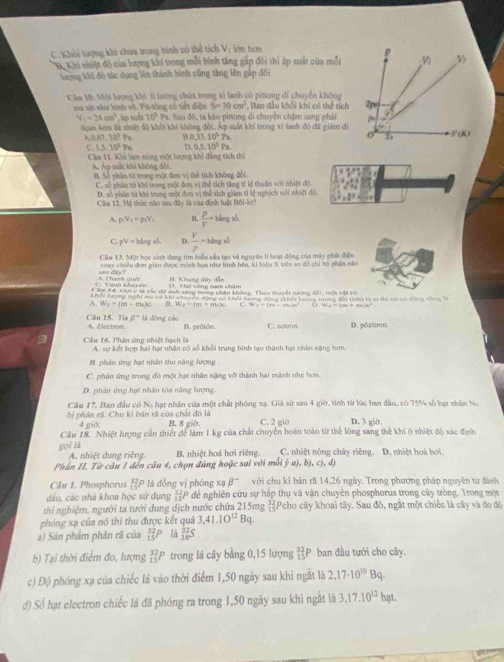 C. Khối lượng khí chứa trong bình có thể tích V_1 lớn hơm
p
& Khi nhiệt độ của lượng khí trong mỗi bình tăng gắp đõi thì áp suất của mỗi V_i V_2
lượng khí đô tác dụng lên thành bình cũng tăng lên gập đôi
Cầu 10. Một lượng khi lí tướng chứa trong xỉ lanh cô pittong di chuyển không
ma sát như hình vẽ. Pit-tông cô tiết điện S=30cm^2 , Ban đầu khối khí có thể tích 2ps
V_1=24cm^3 , áp suất 10^5Pa 1. Sau đó, ta kẻo pittong di chuyên chậm sang phái p 1
đọan 4cm để nhiệt độ khối khí không đổi. Áp suất khí trong xỉ lanh đó đã giám đi
A0.67.10^5Pa. B 0,33.10^5Pa.
T(K)
c. 1.5.10^5Pa. D. 0,5,10^5Pa.
Câu 11. Khi làm nóng một lượng khí đẳng tích thì
A. Áp suất khi không đôi.
B. Số phân từ trong một đơn vị thể tích không đổi.
C. số phân tử khỉ trong một đơn vị thể tích tăng tỉ lệ thuận với nhiệt độ,
D. số phần tử khí trong một đơn vị thể tích giảm tỉ lệ nghịch với nhiệt độ.
Câu 12. Hệ thức nào sau đây là của định luật Bối-lơ?
A. p_1V_2=p_2V_1 B.  p/V = hi ng số,
C. pV=hhat Angshat 0. D.  V/p = hàng số
Câu 13. Một học sinh đang tìm hiểu cầu tạo và nguyên lí hoạt động của máy phát điện
xoay chiều đơn giản được minh họa như hình bên, kí hiệu X trên sơ đồ chỉ bộ phận nào
sau dây?
A.Thanh quét B. Khung dây dẫn
C. Vành khuyên D. Hai vòng nam châm
Câu 14. Gọi c là tốc độ ảnh sáng trong chăn không. Theo thuyết tương đổi, một vật có
khối lượng nghi ma và khi chuyển động có khổi lượng động (khổi lượng tương đổi tính) là m thì nó có động năng là
A. W_d=(m-m_0)c. B. W_d=(m+m_0)c. C. W_d=(m-m_0)c^2 D W_f=(m+m_0)c^2
Câu 15. Tia beta^+ là dòng các
A. êlectron. B. prôtôn. C. notron D. pôzitron.
Câu 16. Phản ứng nhiệt hạch là
A. sự kết hợp hai hạt nhân có số khối trung bình tạo thành hạt nhân nặng hơn.
B. phân ứng hạt nhân thu năng lượng .
C. phản ứng trong đó một hạt nhân nặng vỡ thành hai mành nhẹ hơn.
D. phân ứng hạt nhân tỏa năng lượng.
Câu 17, Ban đầu có No hạt nhân của một chất phóng xạ. Giả sử sau 4 giờ, tính từ lúc ban đầu, có 75% số hạt nhân N
bị phân rã. Chu kì bán rã của chất đó là D. 3 giờ.
4 giờ. B. 8 giờ. C. 2 giờ
Câu 18. Nhiệt lượng cần thiết để làm 1 kg của chất chuyển hoàn toàn từ thể lông sang thể khí ở nhiệt độ xác định
gọi là
A. nhiệt dung riêng. B. nhiệt hoá hơi riêng. C. nhiệt nóng chảy riêng. D. nhiệt hoá hơi
Phần II. Từ câu 1 đến câu 4, chọn đúng hoặc sai với mỗi ý a),b),c),d)
Câu 1. Phosphorus _(15)^(32)P là đồng vị phóng xạ beta^- với chu kì bán rã 14,26 ngày. Trong phương pháp nguyên tử đánh
dầu, các nhà khoa học sử dụng _(15)^(32)P để nghiên cứu sự hấp thụ và vận chuyển phosphorus trong cây trông. Trong một
thí nghiệm, người ta tưới dung dịch nước chứa 215mg beginarrayr 32 15endarray Pcho cây khoai tây. Sau đó, ngắt một chiếc lá cây và đo độ
phóng xạ của nó thì thu được kết quả 3,41.1O^(12)Bq.
a) Sản phẩm phân rã của _(15)^(32)P là _(16)^(32)S
b) Tại thời điểm đo, lượng _(15)^(32)P trong lá cây bằng 0,15 lượng _(15)^(32)P ban đầu tưới cho cây.
c) Độ phóng xạ của chiếc lá vào thời điểm 1,50 ngày sau khi ngắt là 2,17· 10^(10)Bq.
đ) Số hạt electron chiếc lá đã phóng ra trong 1,50 ngày sau khi ngắt là 3,17.10^(12)ha a