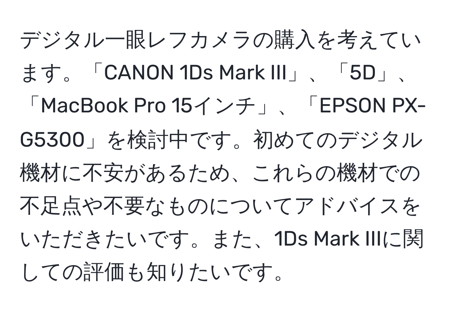 デジタル一眼レフカメラの購入を考えています。「CANON 1Ds Mark III」、「5D」、「MacBook Pro 15インチ」、「EPSON PX-G5300」を検討中です。初めてのデジタル機材に不安があるため、これらの機材での不足点や不要なものについてアドバイスをいただきたいです。また、1Ds Mark IIIに関しての評価も知りたいです。