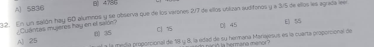 B) 4786
A) 5836
32. En un salón hay 60 alumnos y se observa que de los varones 2/7 de ellos utilizan audífonos y a 3/5 de ellos les agrada leer
Cuántas mujeres hay en el salón?
B) 35 C) 15 D) 45 E) 55
al a la media proporcional de 18 y 8, la edad de su hermana Mariajesus es la cuarta proporcional de
A) 25
do nació la hermana menor?