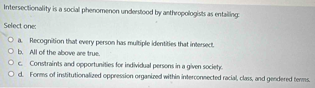 Intersectionality is a social phenomenon understood by anthropologists as entailing:
Select one:
a. Recognition that every person has multiple identities that intersect.
b. All of the above are true.
c. Constraints and opportunities for individual persons in a given society.
d. Forms of institutionalized oppression organized within interconnected racial, class, and gendered terms.