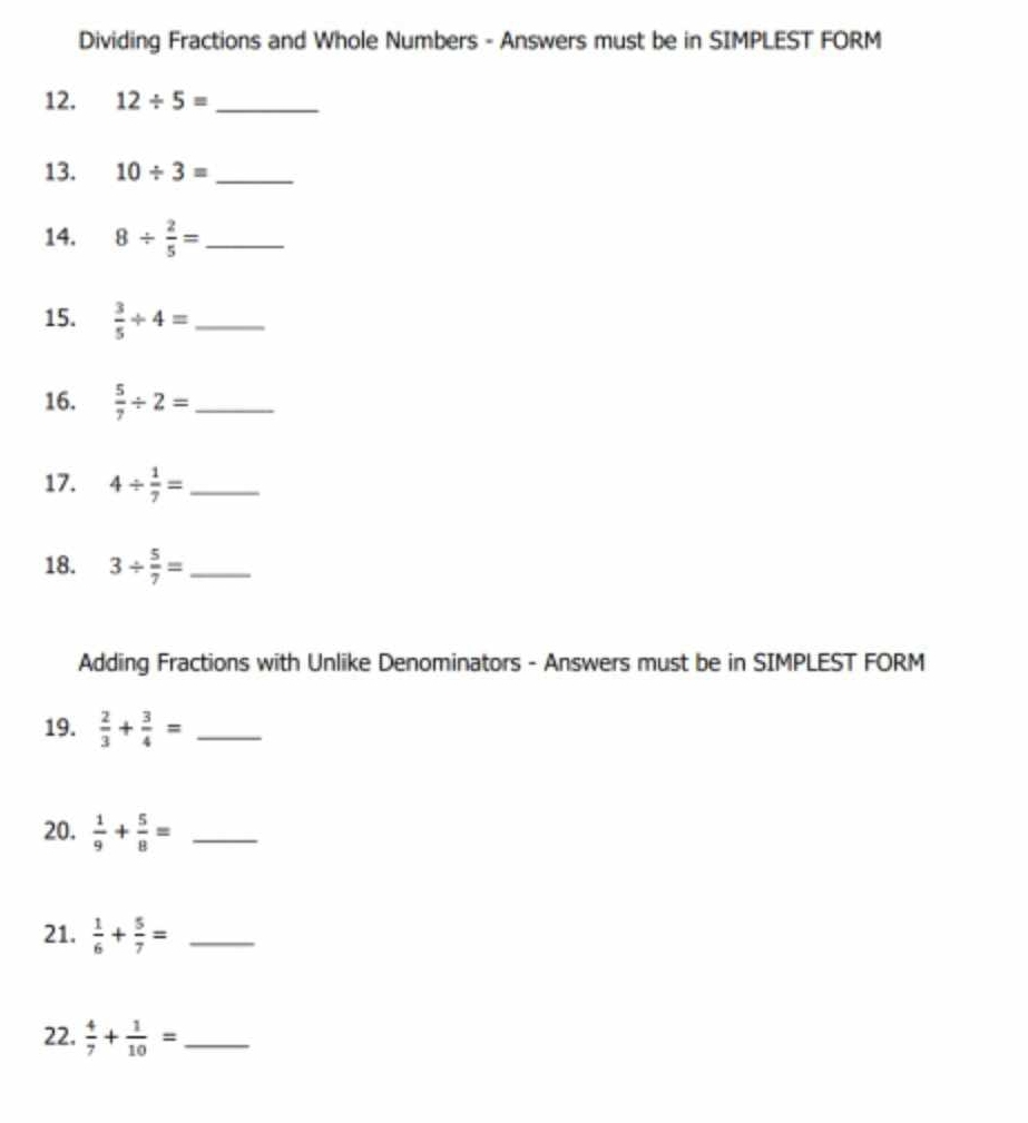 Dividing Fractions and Whole Numbers - Answers must be in SIMPLEST FORM 
12. 12/ 5= _ 
13. 10/ 3= _ 
14. 8/  2/5 = _ 
15.  3/5 / 4= _ 
16.  5/7 / 2= _ 
17. 4/  1/7 = _ 
18. 3/  5/7 = _ 
Adding Fractions with Unlike Denominators - Answers must be in SIMPLEST FORM 
19.  2/3 + 3/4 = _ 
20.  1/9 + 5/8 = _ 
21.  1/6 + 5/7 = _ 
22.  4/7 + 1/10 = _