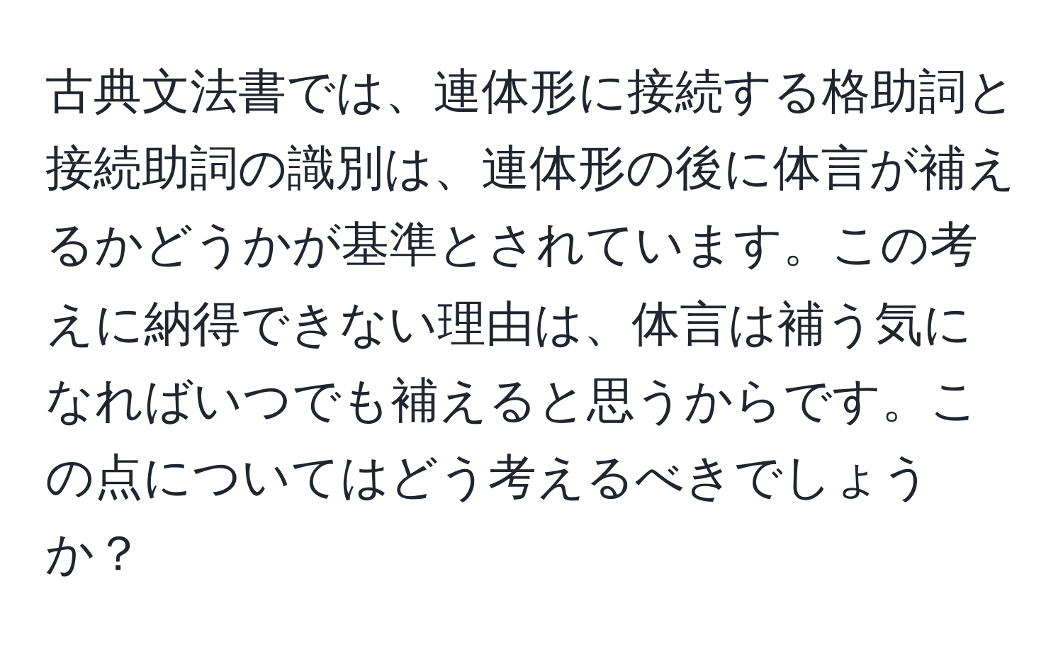 古典文法書では、連体形に接続する格助詞と接続助詞の識別は、連体形の後に体言が補えるかどうかが基準とされています。この考えに納得できない理由は、体言は補う気になればいつでも補えると思うからです。この点についてはどう考えるべきでしょうか？