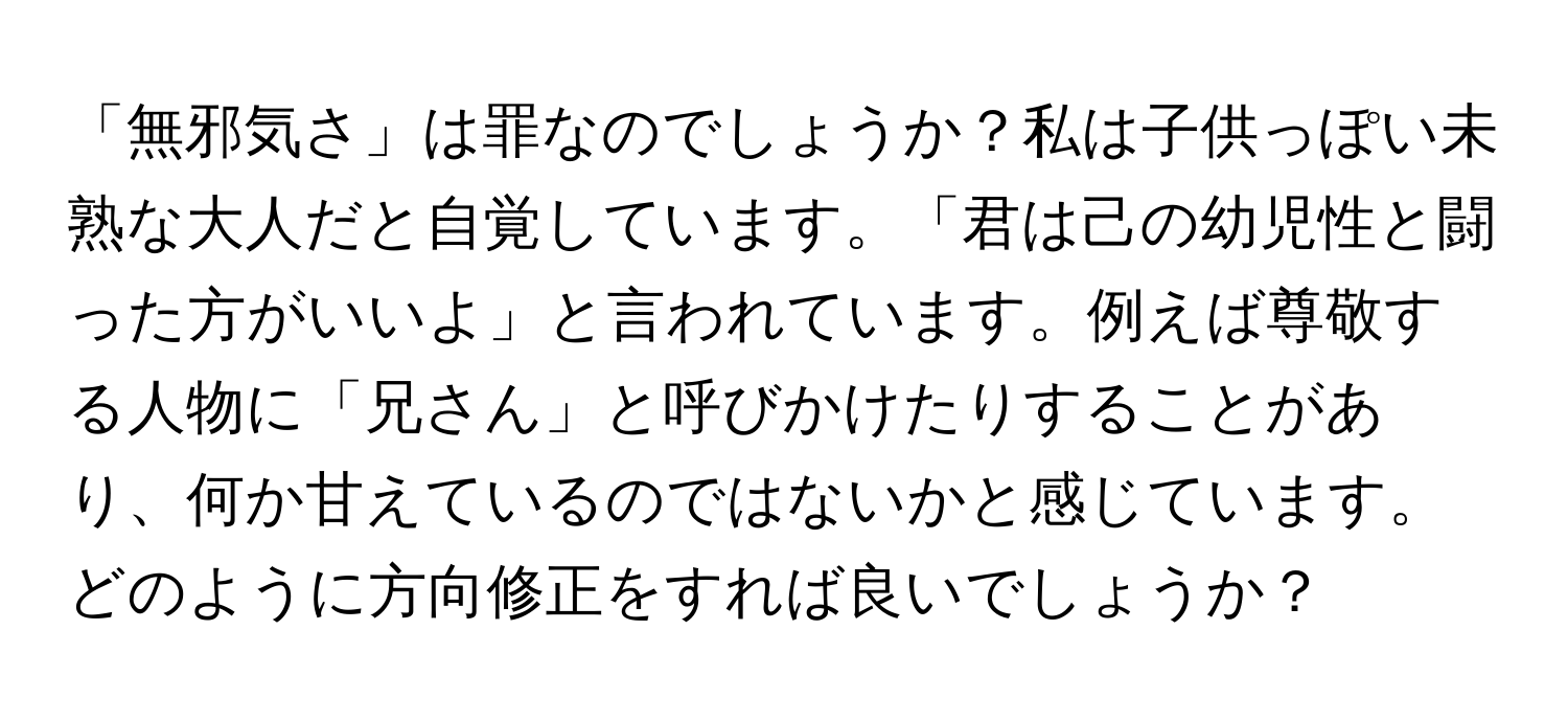 「無邪気さ」は罪なのでしょうか？私は子供っぽい未熟な大人だと自覚しています。「君は己の幼児性と闘った方がいいよ」と言われています。例えば尊敬する人物に「兄さん」と呼びかけたりすることがあり、何か甘えているのではないかと感じています。どのように方向修正をすれば良いでしょうか？