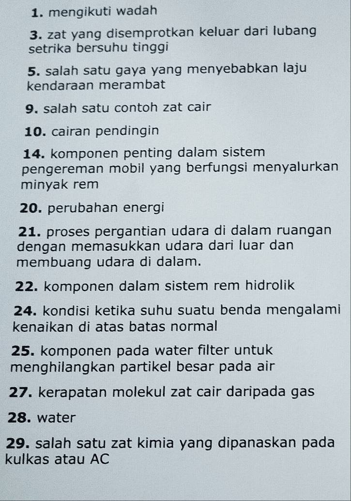 mengikuti wadah 
3. zat yang disemprotkan keluar dari lubang 
setrika bersuhu tinggi 
5. salah satu gaya yang menyebabkan laju 
kendaraan merambat 
9. salah satu contoh zat cair 
10. cairan pendingin 
14. komponen penting dalam sistem 
pengereman mobil yang berfungsi menyalurkan 
minyak rem 
20. perubahan energi 
21. proses pergantian udara di dalam ruangan 
dengan memasukkan udara dari luar dan 
membuang udara di dalam. 
22. komponen dalam sistem rem hidrolik 
24. kondisi ketika suhu suatu benda mengalami 
kenaikan di atas batas normal 
25. komponen pada water filter untuk 
menghilangkan partikel besar pada air 
27. kerapatan molekul zat cair daripada gas 
28. water 
29. salah satu zat kimia yang dipanaskan pada 
kulkas atau AC