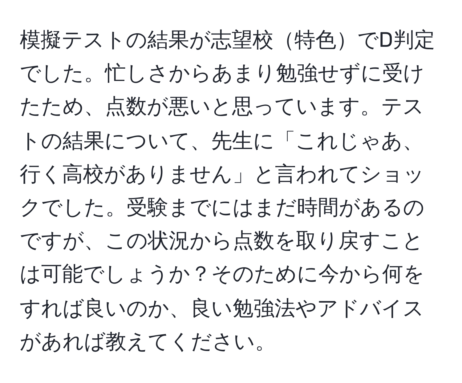 模擬テストの結果が志望校特色でD判定でした。忙しさからあまり勉強せずに受けたため、点数が悪いと思っています。テストの結果について、先生に「これじゃあ、行く高校がありません」と言われてショックでした。受験までにはまだ時間があるのですが、この状況から点数を取り戻すことは可能でしょうか？そのために今から何をすれば良いのか、良い勉強法やアドバイスがあれば教えてください。