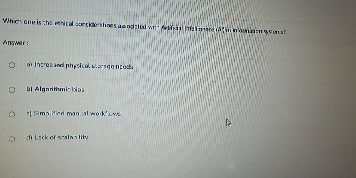 Which one is the ethical considerations associated with Artificial Intelligence (Al) in information systems?
Answer :
a) Increased physical storage needs
b) Algorithmic bias
c) Simplified manual workflows
d) Lack of scalability