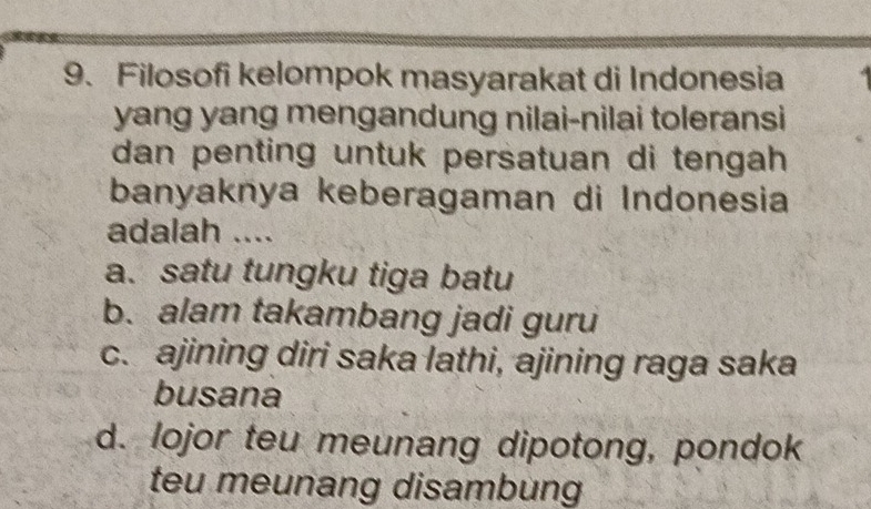 Filosofi kelompok masyarakat di Indonesia
yang yang mengandung nilai-nilai toleransi
dan penting untuk persatuan di tengah 
banyaknya keberagaman di Indonesia
adalah ....
a. satu tungku tiga batu
b. alam takambang jadi guru
c. ajining diri saka lathi, ajining raga saka
busana
d. lojor teu meunang dipotong, pondok
teu meunang disambung