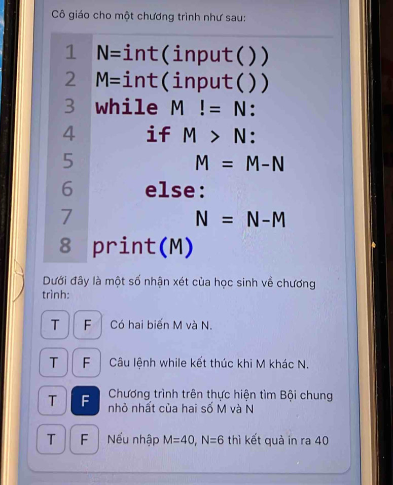 Cô giáo cho một chương trình như sau: 
1 N= int(input( ) ) 
2 M= int(input( ) ) 
3 while M!=N : 
4 
if M>N : 
5
M=M-N
6 else: 
7
N=N-M
8 print(M) 
Dưới đây là một số nhận xét của học sinh về chương 
trình: 
T F Có hai biến M và N. 
T F Câu lệnh while kết thúc khi M khác N. 
Chương trình trên thực hiện tìm Bội chung 
T F nhỏ nhất của hai số M và N
T 
F Nếu nhập M=40, N=6 thì kết quà in ra 40